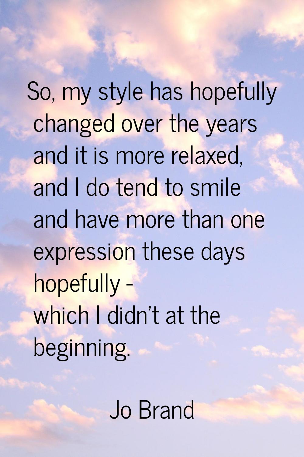 So, my style has hopefully changed over the years and it is more relaxed, and I do tend to smile an