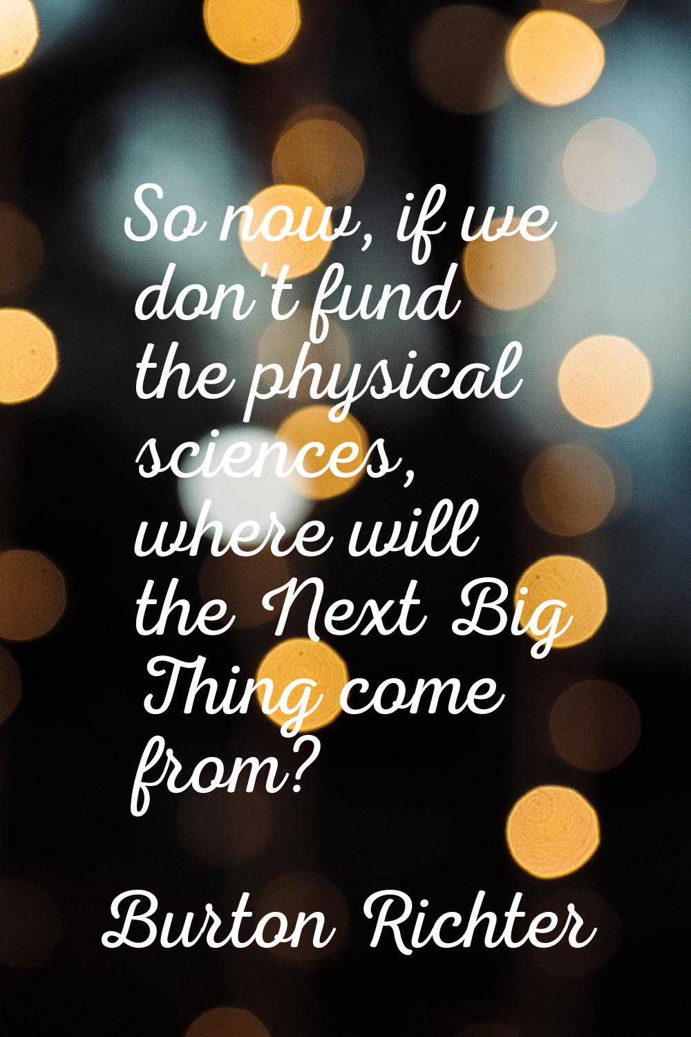 So now, if we don't fund the physical sciences, where will the Next Big Thing come from?