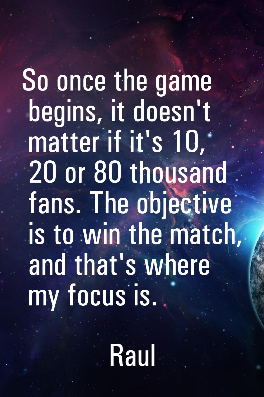 So once the game begins, it doesn't matter if it's 10, 20 or 80 thousand fans. The objective is to 