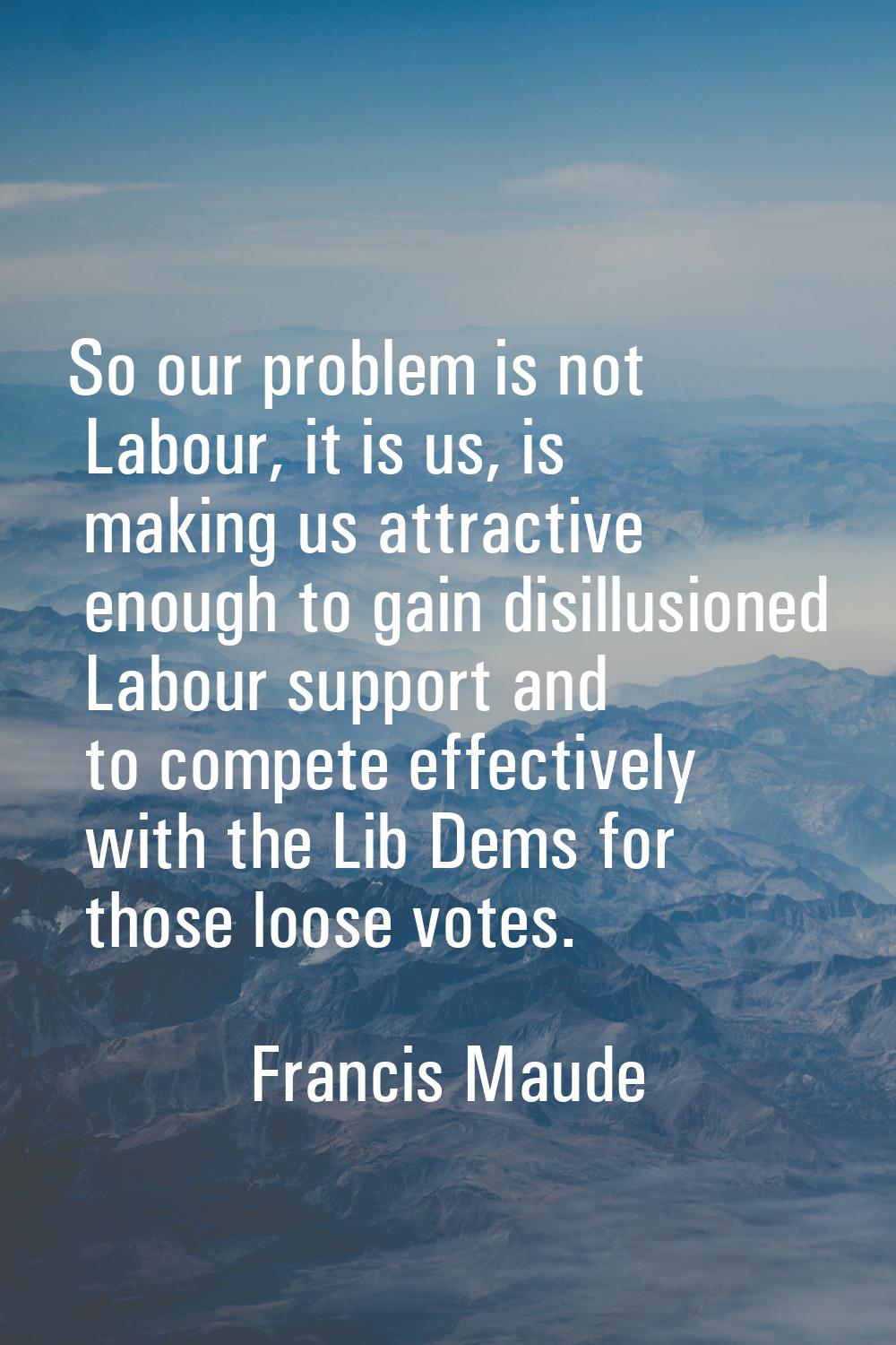 So our problem is not Labour, it is us, is making us attractive enough to gain disillusioned Labour