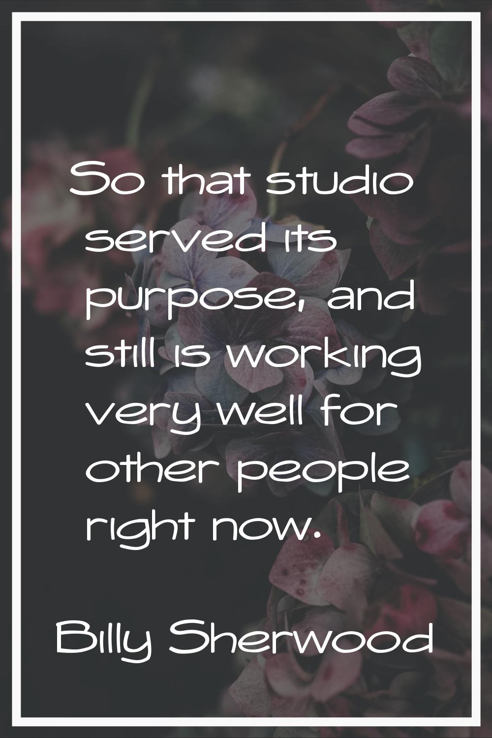 So that studio served its purpose, and still is working very well for other people right now.