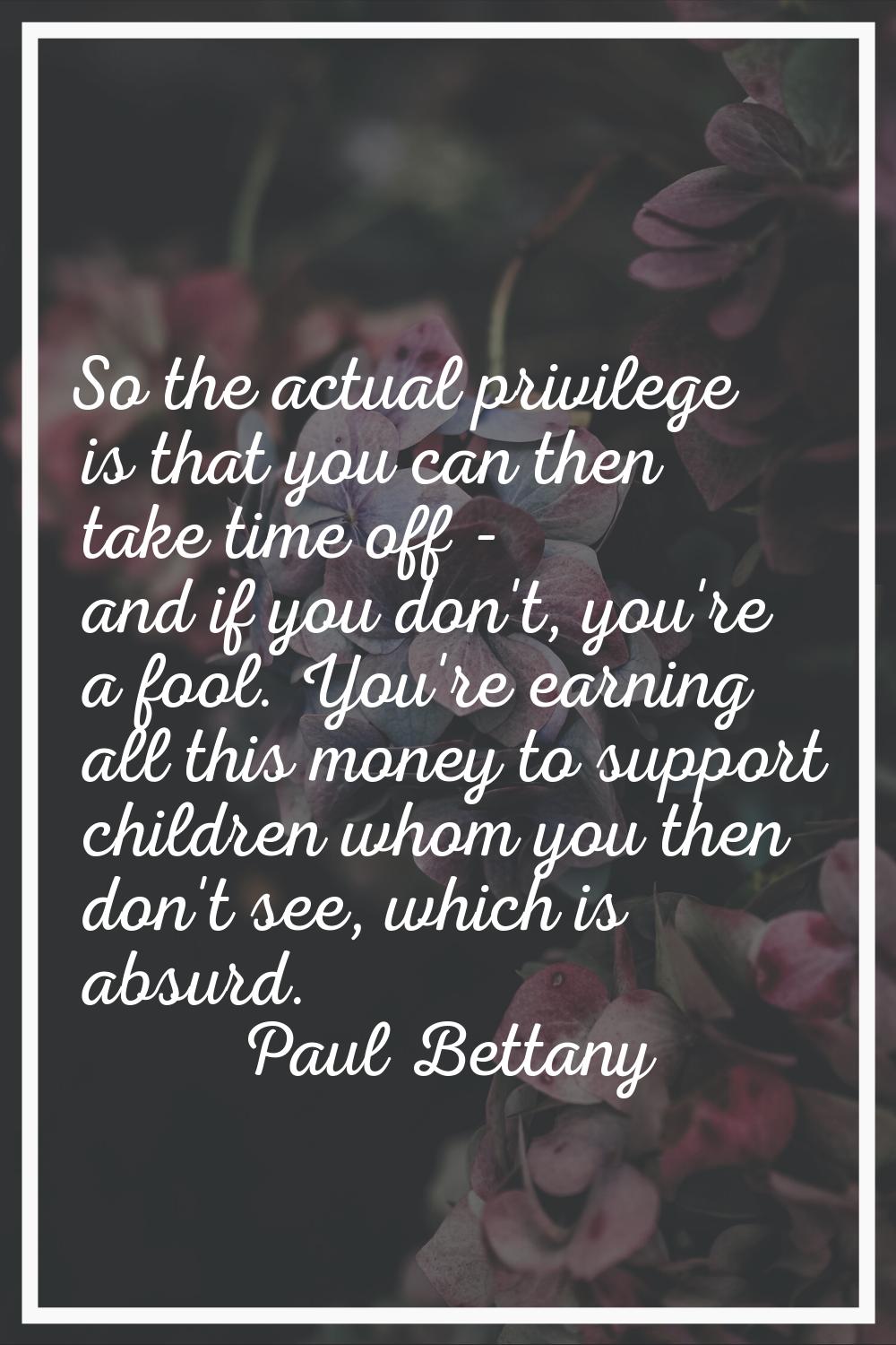 So the actual privilege is that you can then take time off - and if you don't, you're a fool. You'r