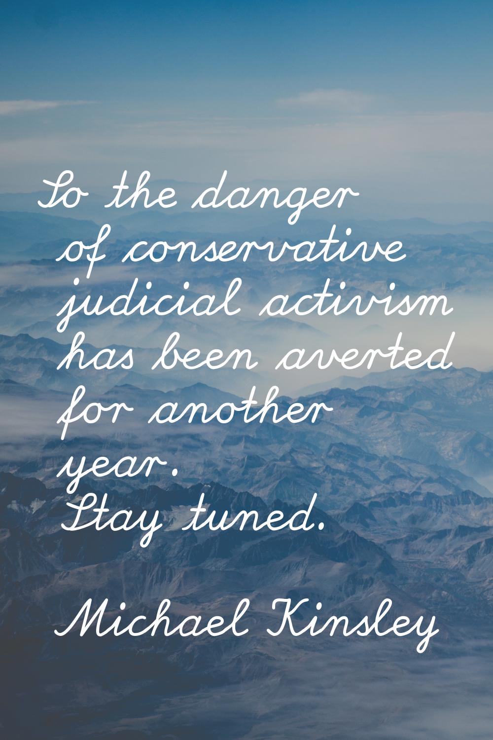 So the danger of conservative judicial activism has been averted for another year. Stay tuned.