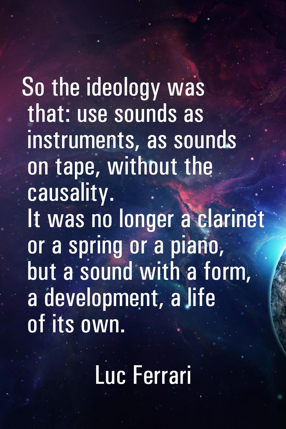 So the ideology was that: use sounds as instruments, as sounds on tape, without the causality. It w