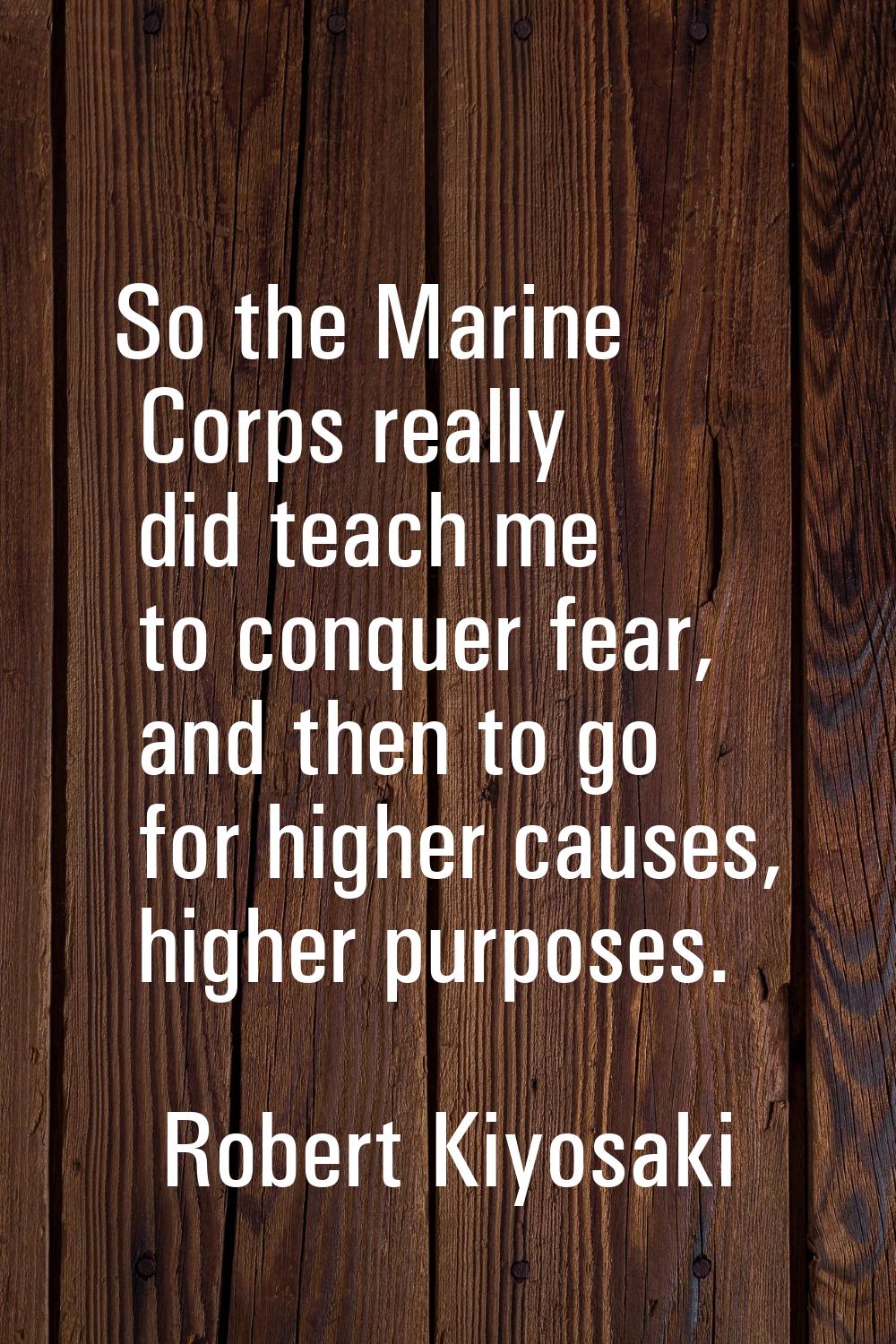 So the Marine Corps really did teach me to conquer fear, and then to go for higher causes, higher p