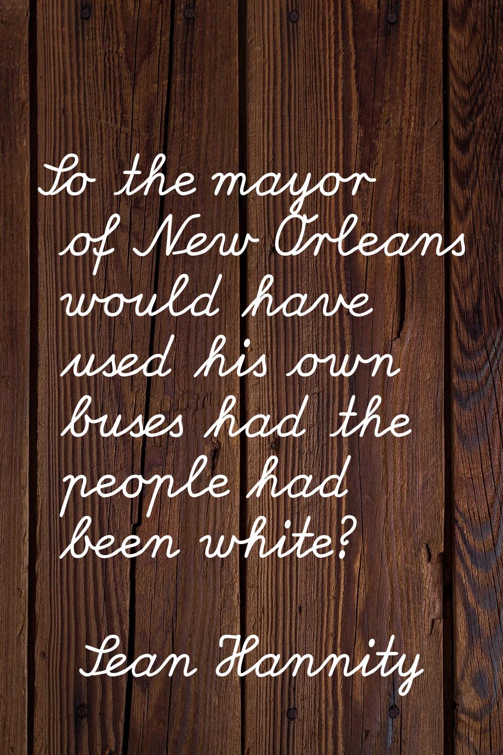 So the mayor of New Orleans would have used his own buses had the people had been white?