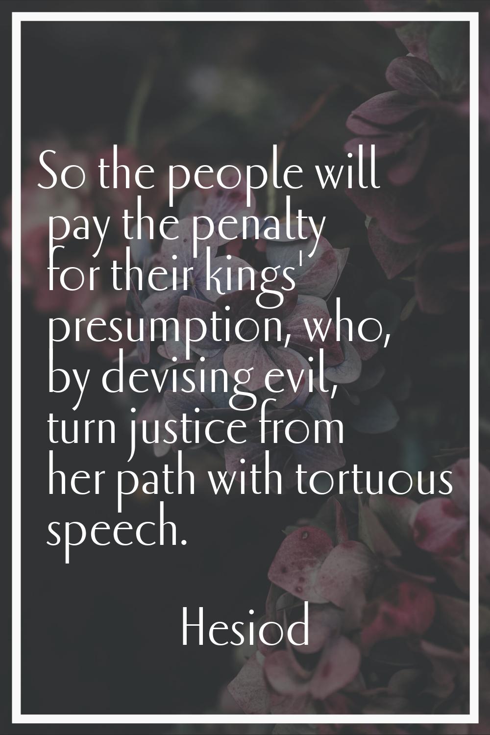 So the people will pay the penalty for their kings' presumption, who, by devising evil, turn justic