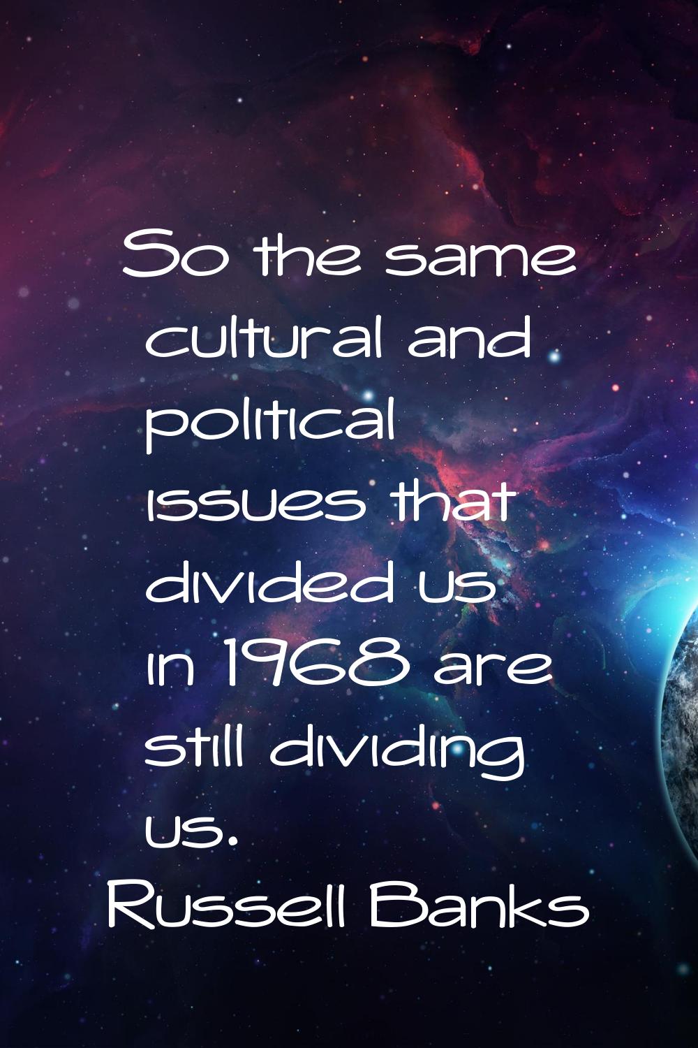 So the same cultural and political issues that divided us in 1968 are still dividing us.