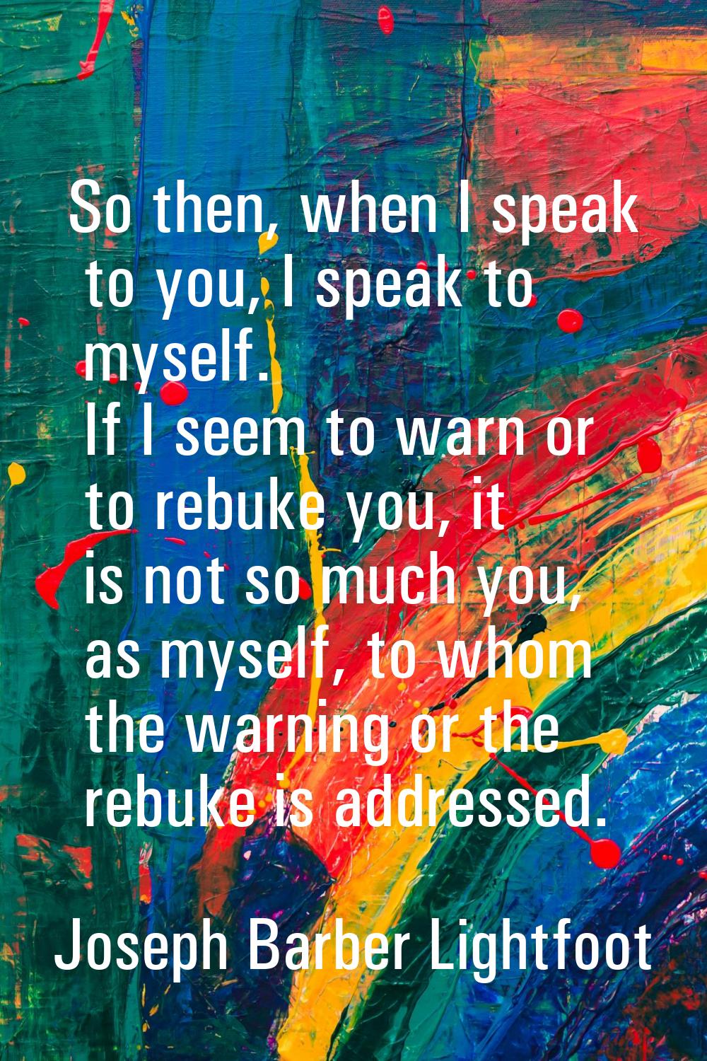So then, when I speak to you, I speak to myself. If I seem to warn or to rebuke you, it is not so m