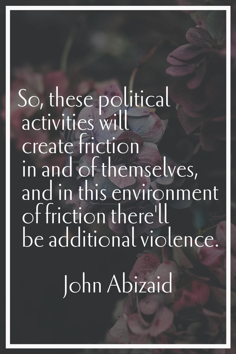 So, these political activities will create friction in and of themselves, and in this environment o