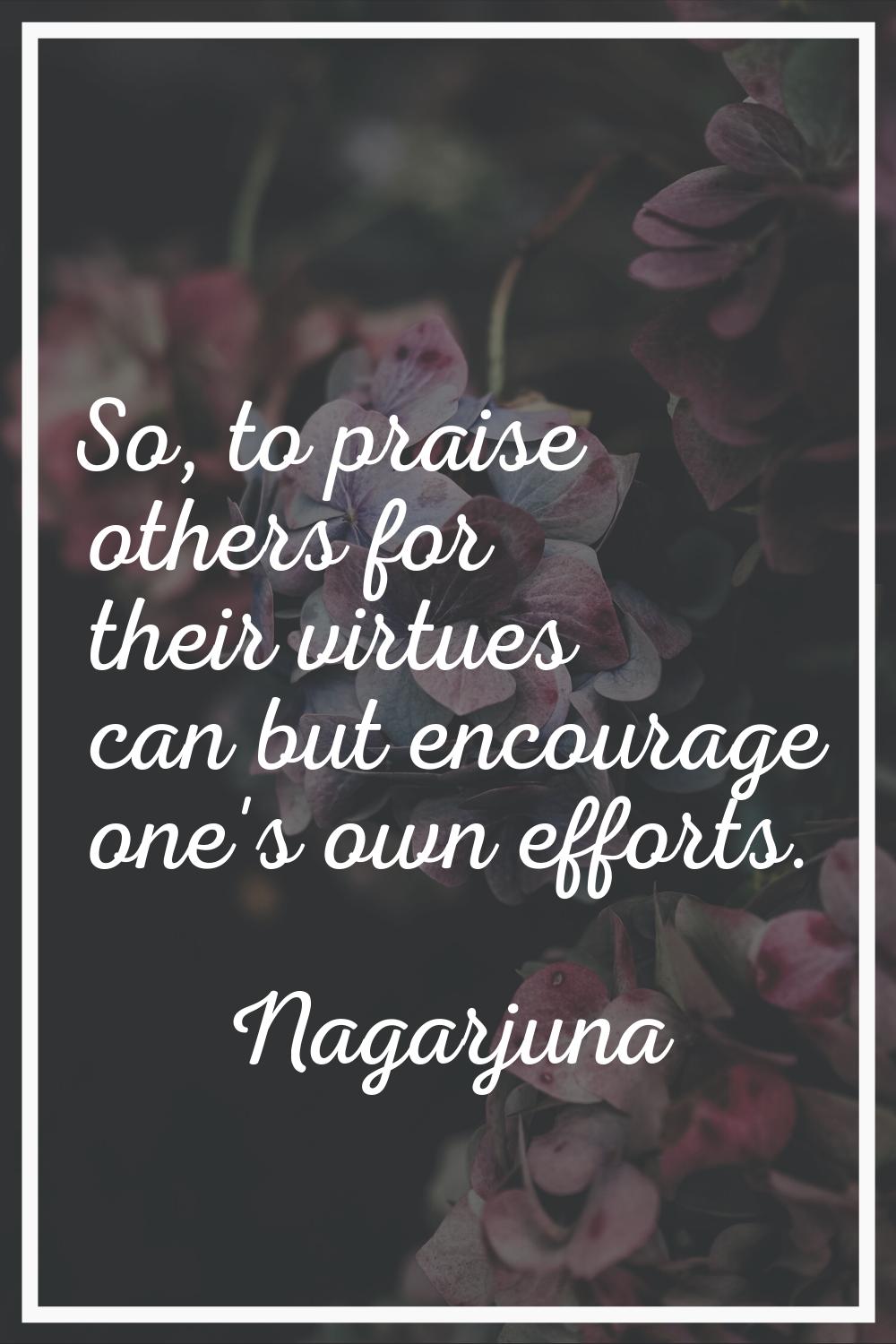 So, to praise others for their virtues can but encourage one's own efforts.