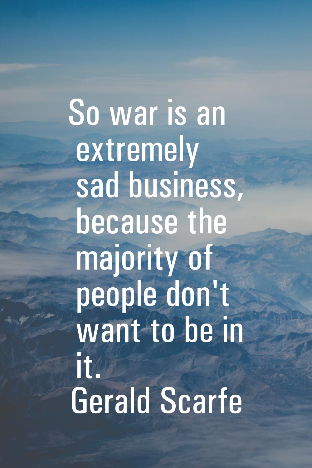 So war is an extremely sad business, because the majority of people don't want to be in it.