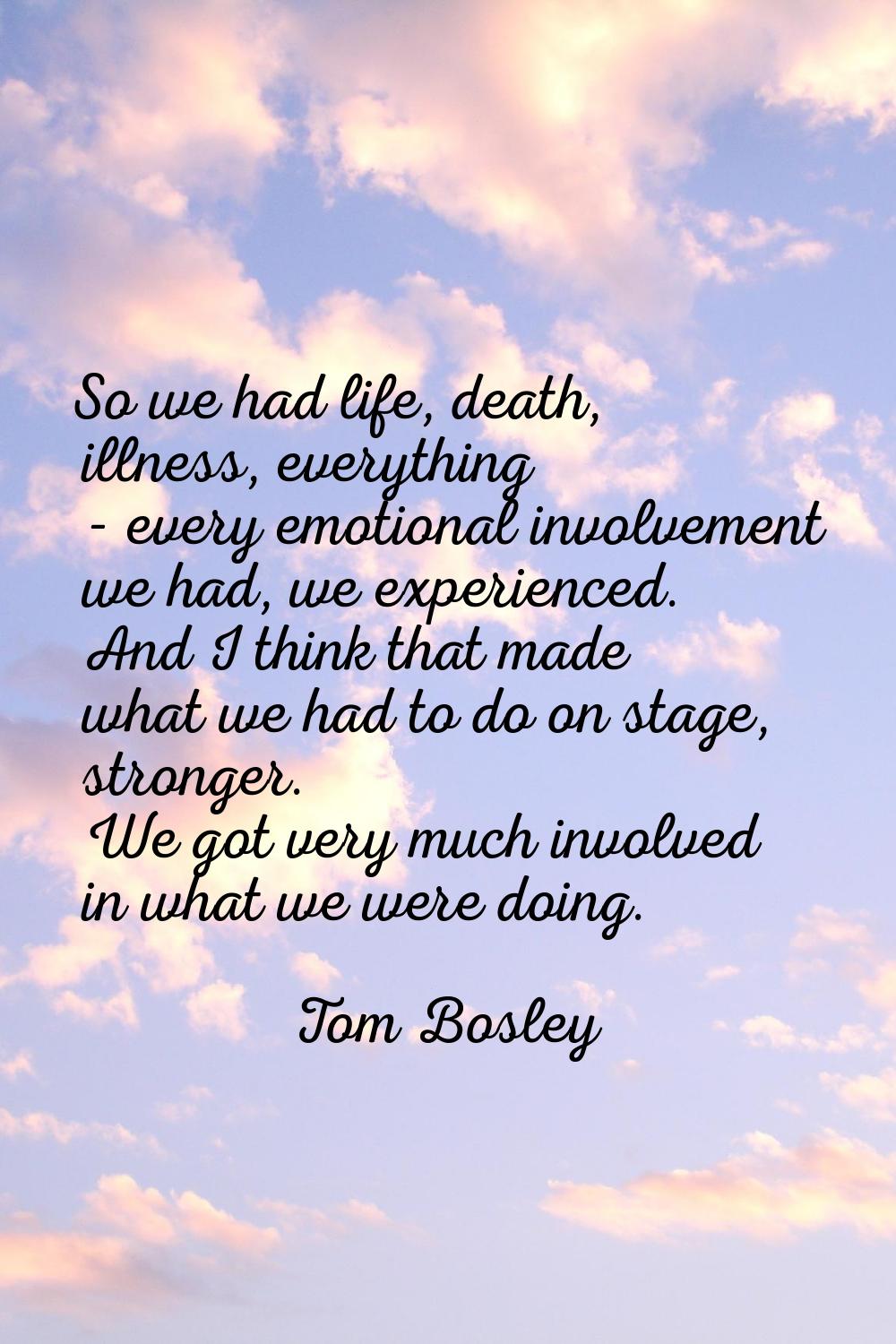 So we had life, death, illness, everything - every emotional involvement we had, we experienced. An