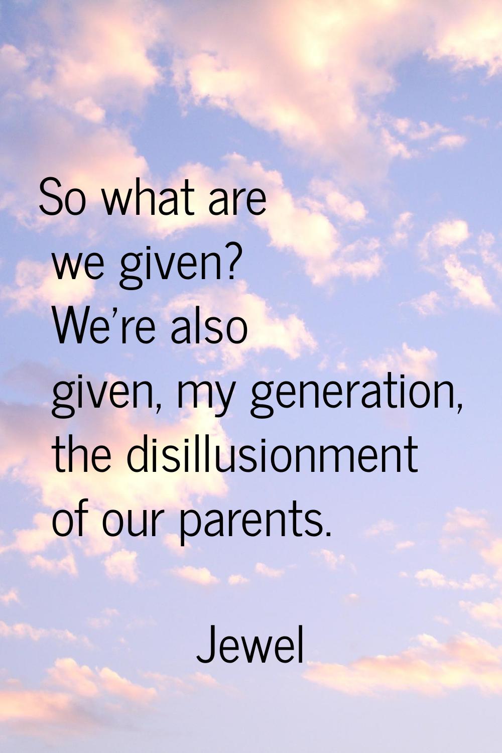 So what are we given? We're also given, my generation, the disillusionment of our parents.