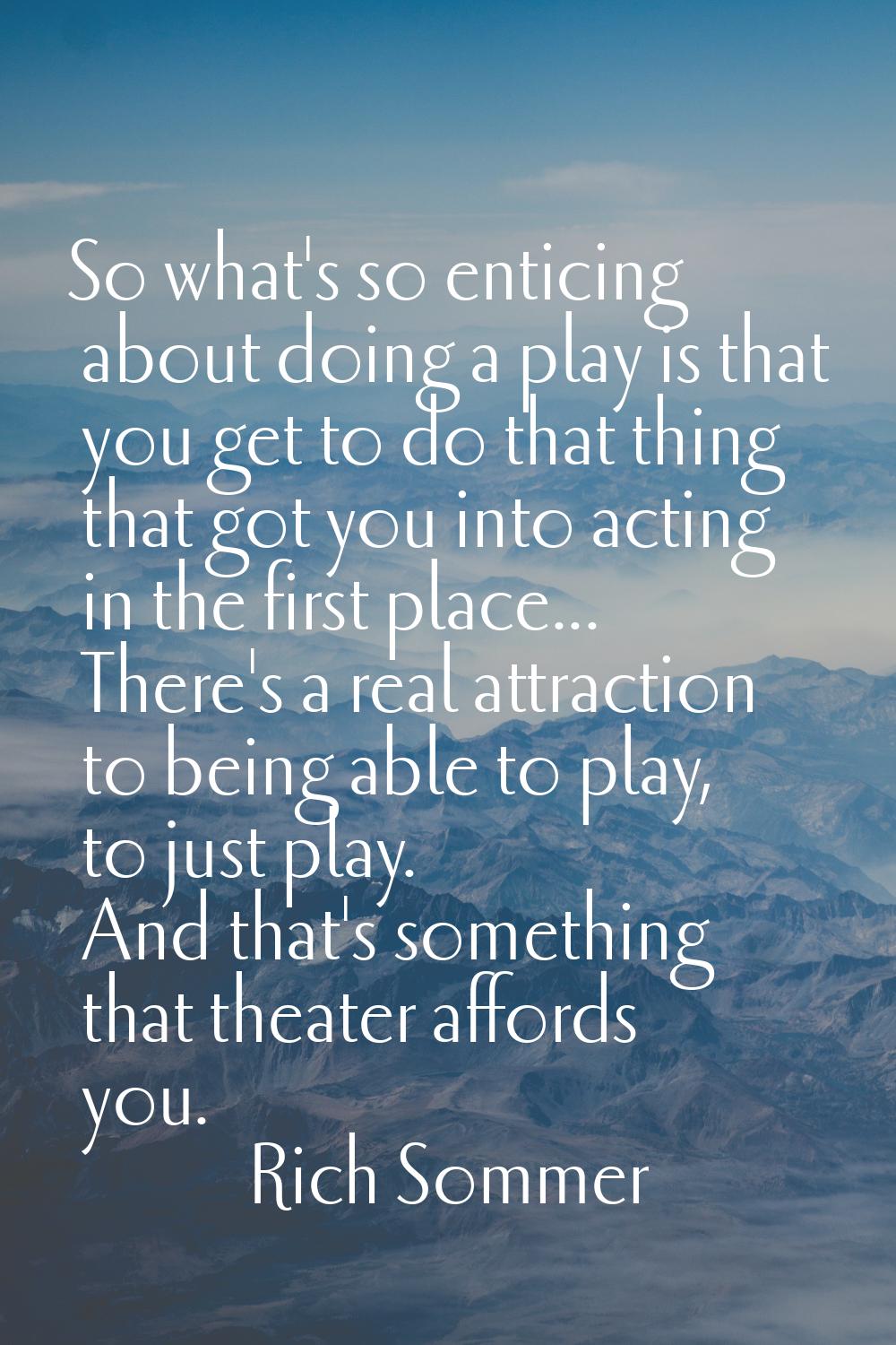 So what's so enticing about doing a play is that you get to do that thing that got you into acting 