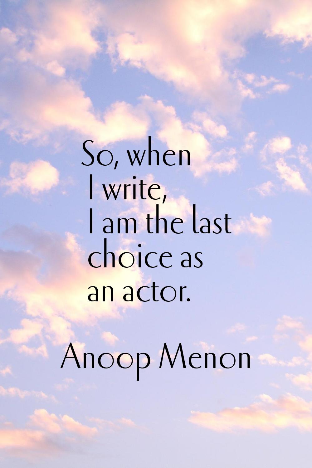 So, when I write, I am the last choice as an actor.
