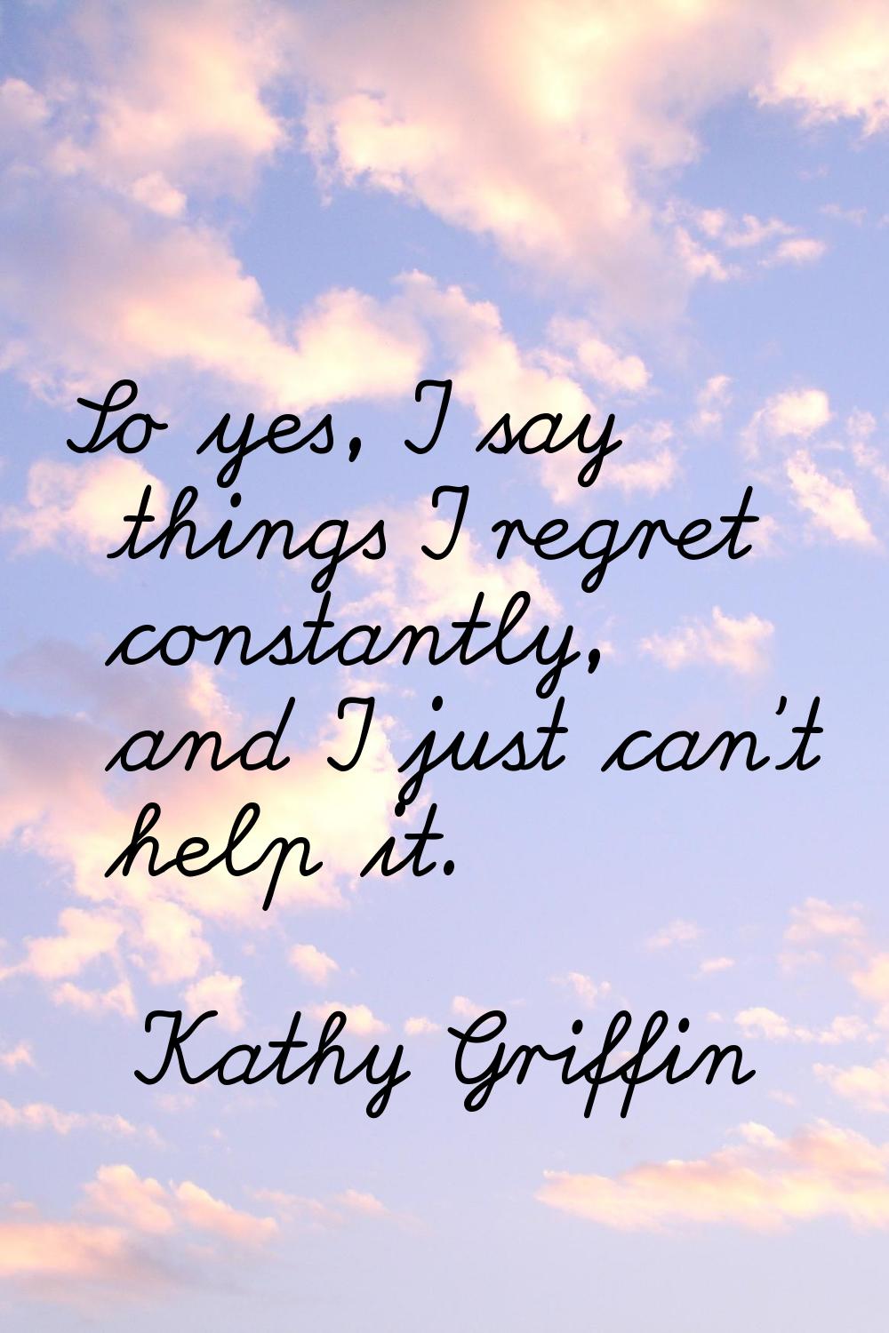 So yes, I say things I regret constantly, and I just can't help it.