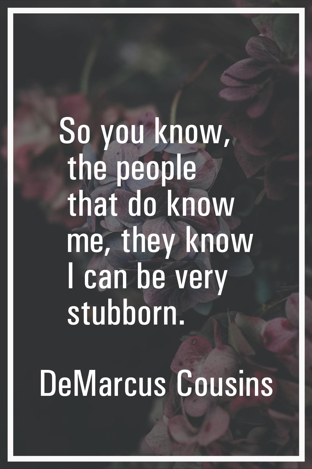 So you know, the people that do know me, they know I can be very stubborn.