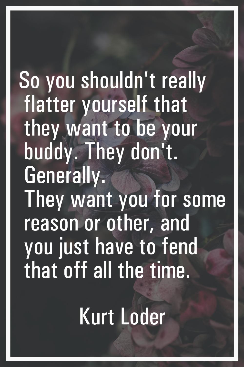 So you shouldn't really flatter yourself that they want to be your buddy. They don't. Generally. Th