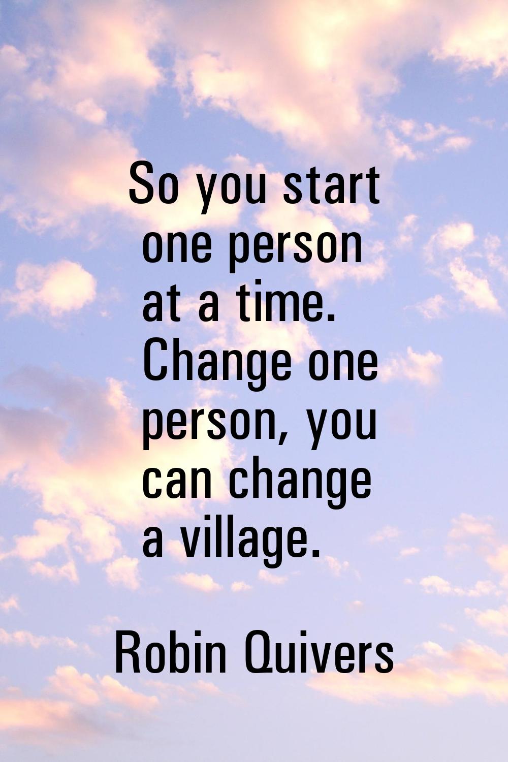 So you start one person at a time. Change one person, you can change a village.