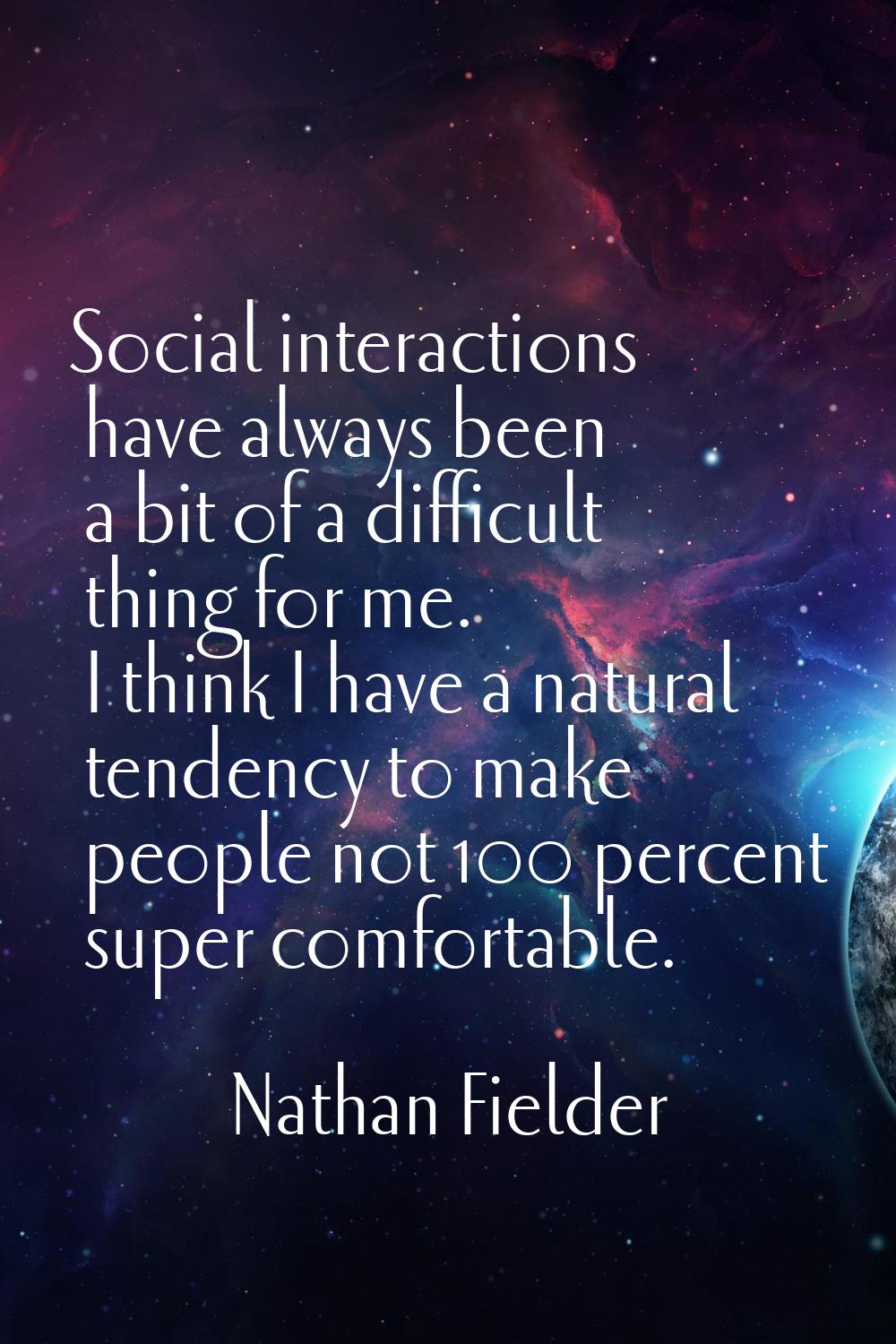 Social interactions have always been a bit of a difficult thing for me. I think I have a natural te