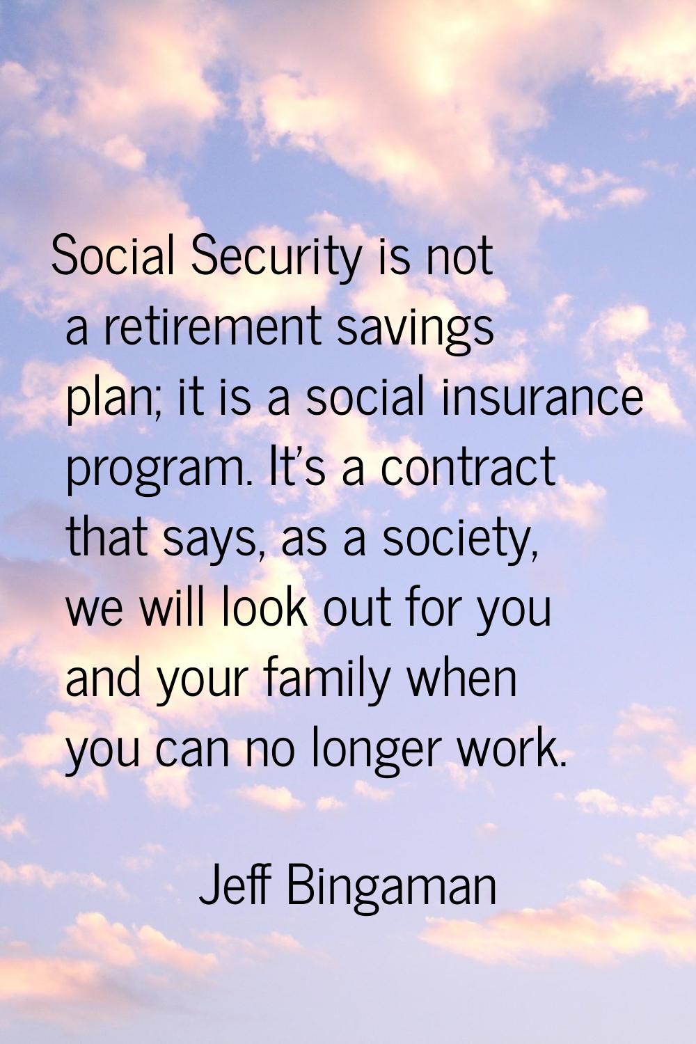 Social Security is not a retirement savings plan; it is a social insurance program. It's a contract