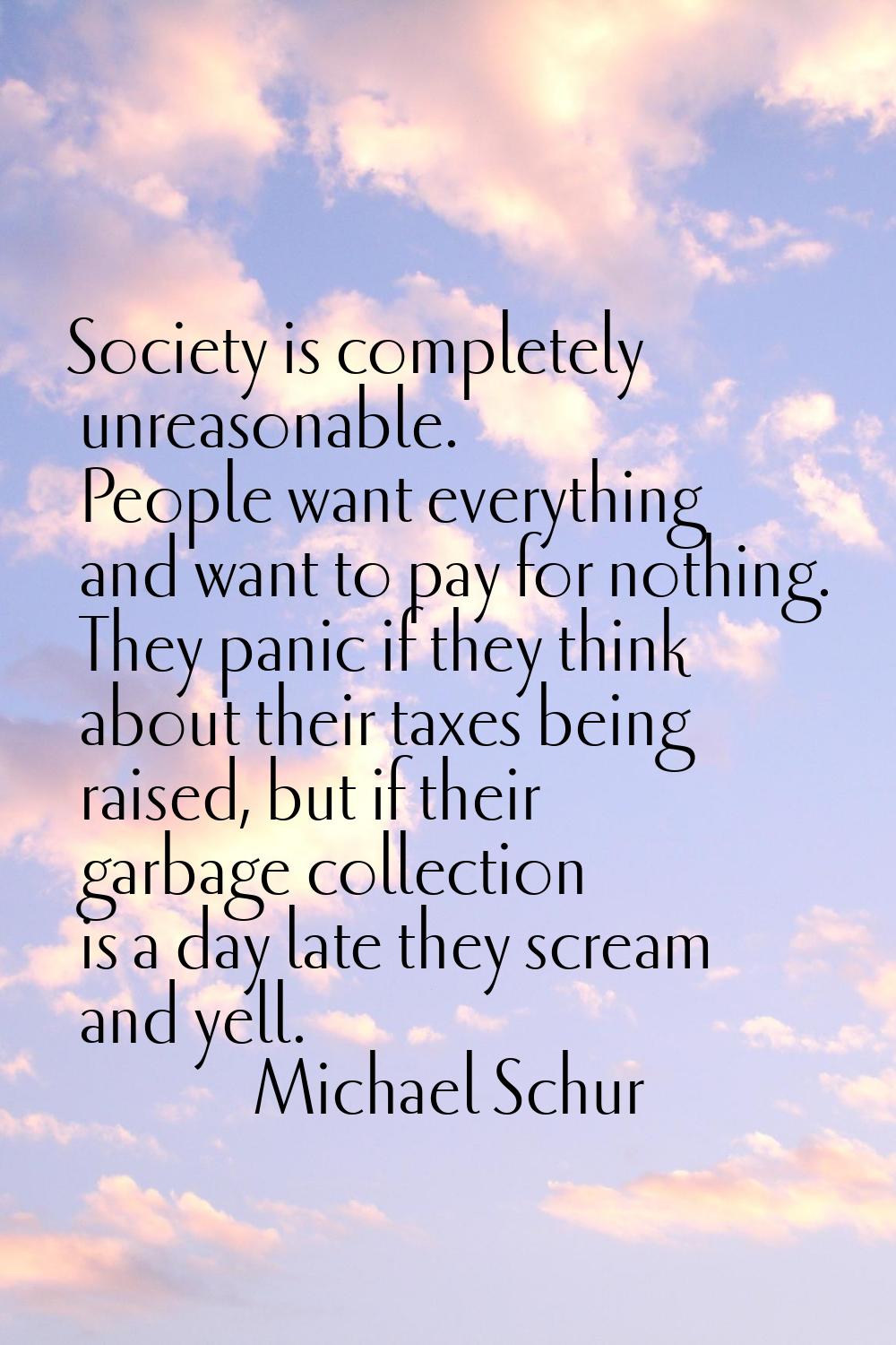 Society is completely unreasonable. People want everything and want to pay for nothing. They panic 