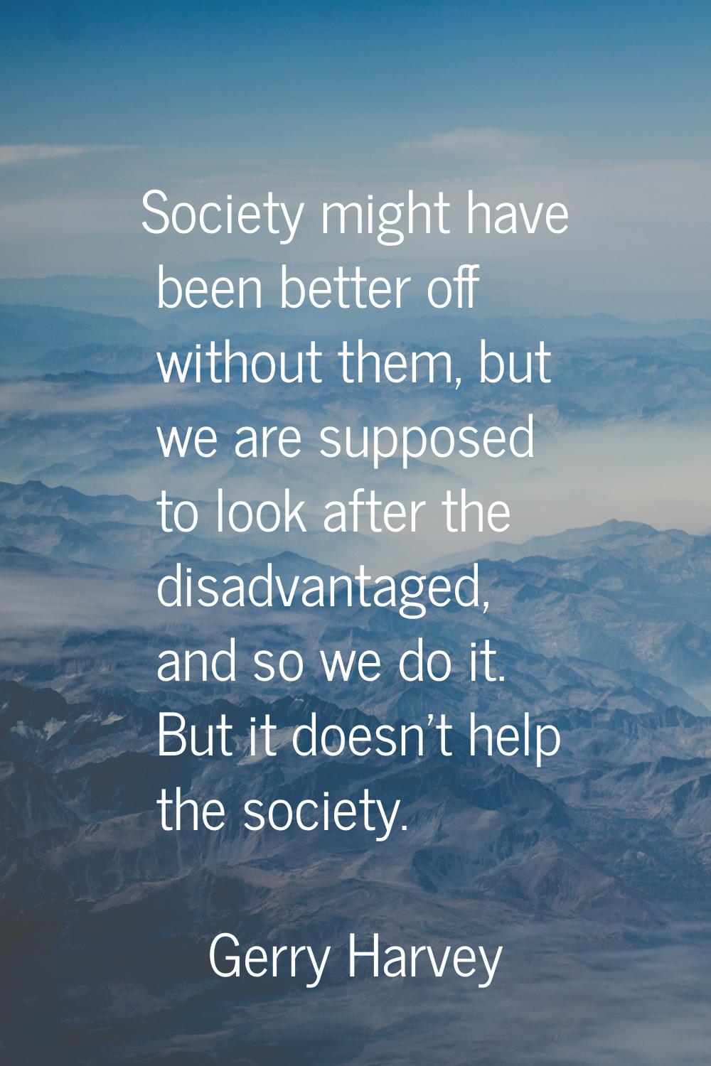 Society might have been better off without them, but we are supposed to look after the disadvantage