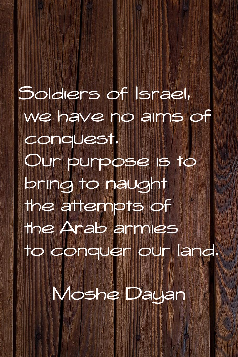 Soldiers of Israel, we have no aims of conquest. Our purpose is to bring to naught the attempts of 