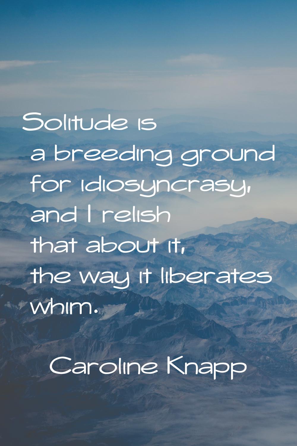 Solitude is a breeding ground for idiosyncrasy, and I relish that about it, the way it liberates wh