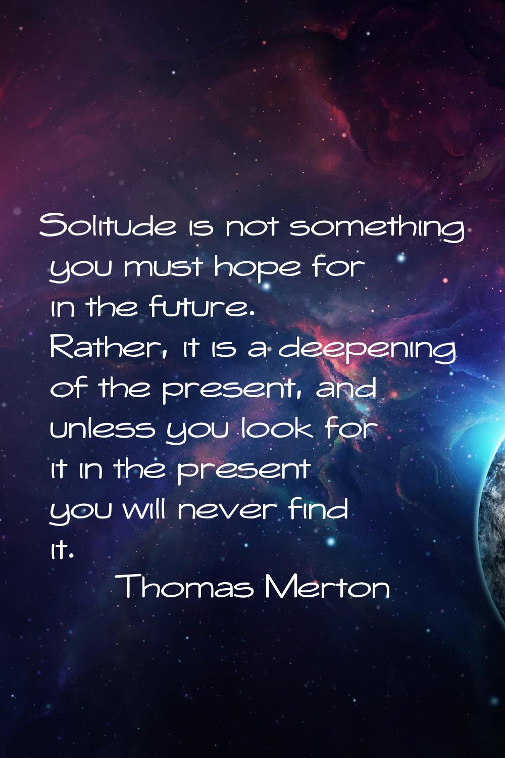 Solitude is not something you must hope for in the future. Rather, it is a deepening of the present