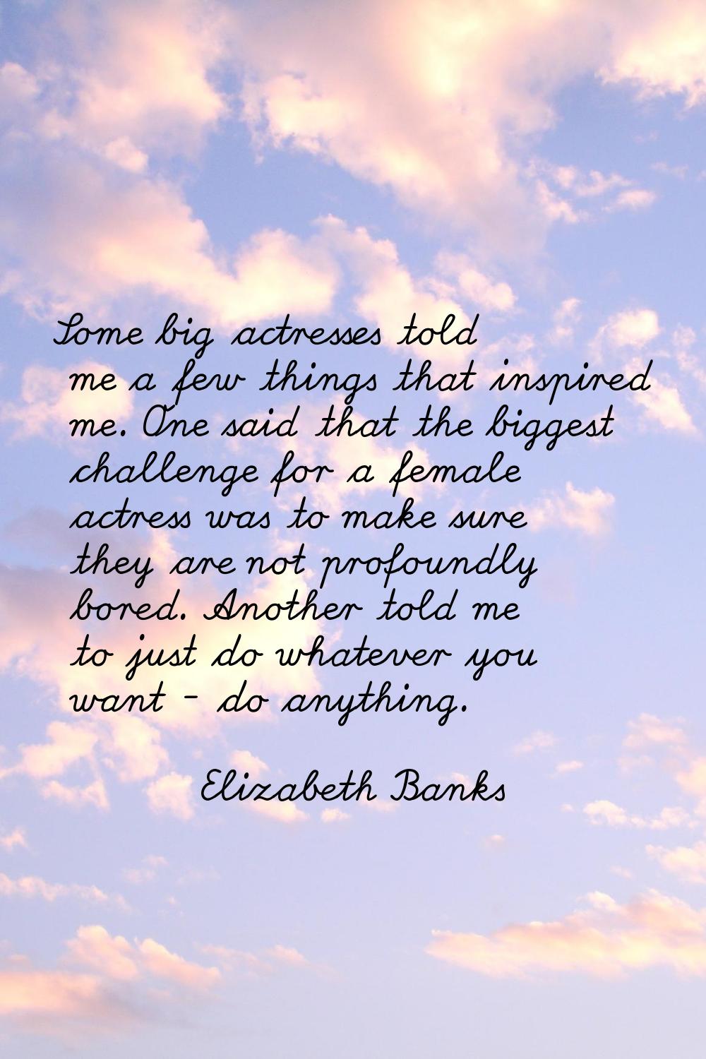 Some big actresses told me a few things that inspired me. One said that the biggest challenge for a