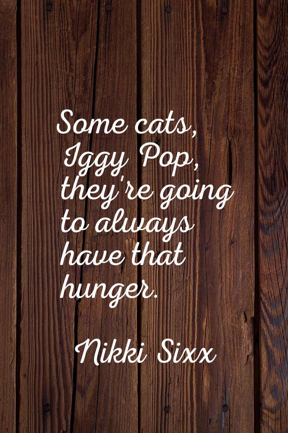 Some cats, Iggy Pop, they're going to always have that hunger.