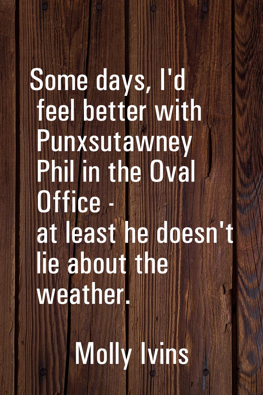 Some days, I'd feel better with Punxsutawney Phil in the Oval Office - at least he doesn't lie abou