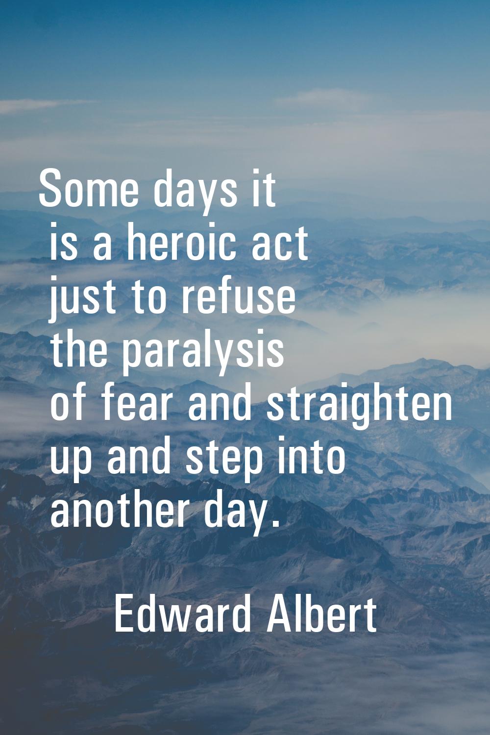 Some days it is a heroic act just to refuse the paralysis of fear and straighten up and step into a
