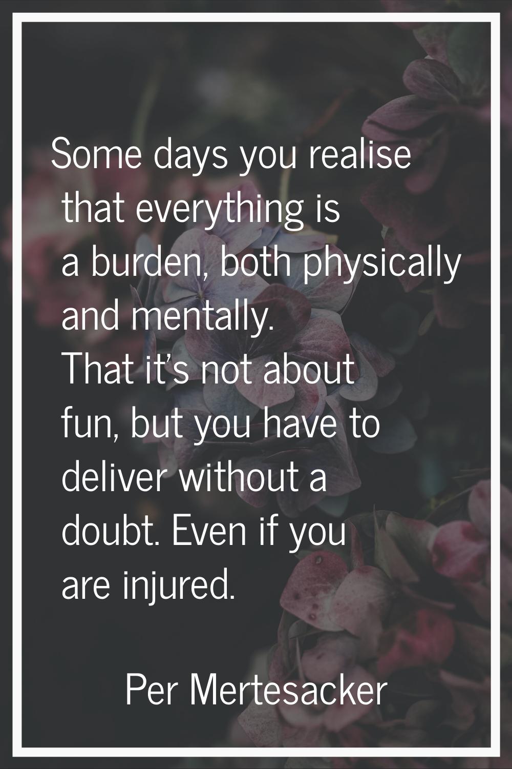 Some days you realise that everything is a burden, both physically and mentally. That it's not abou