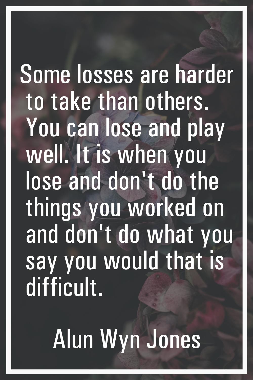 Some losses are harder to take than others. You can lose and play well. It is when you lose and don