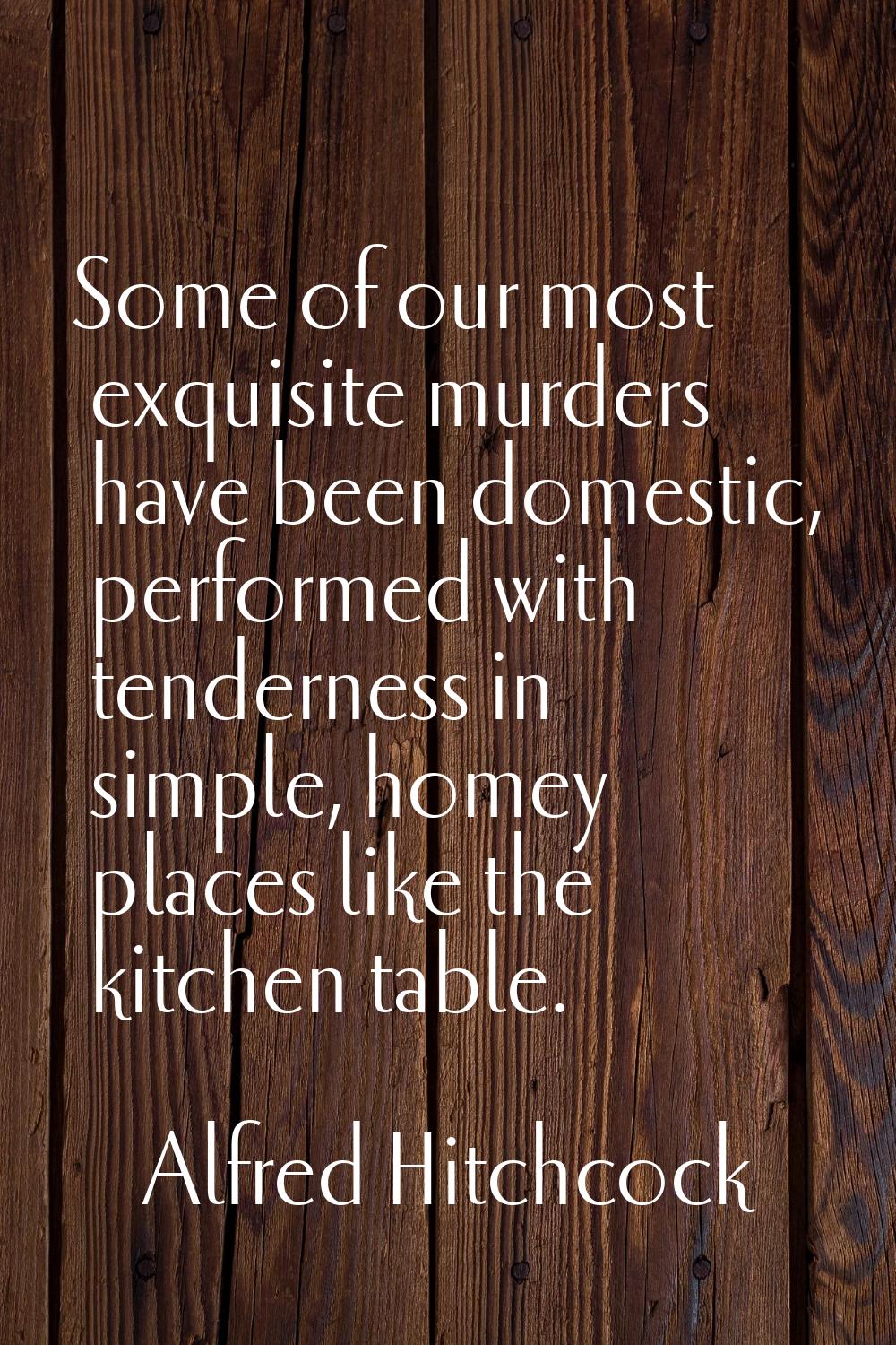 Some of our most exquisite murders have been domestic, performed with tenderness in simple, homey p