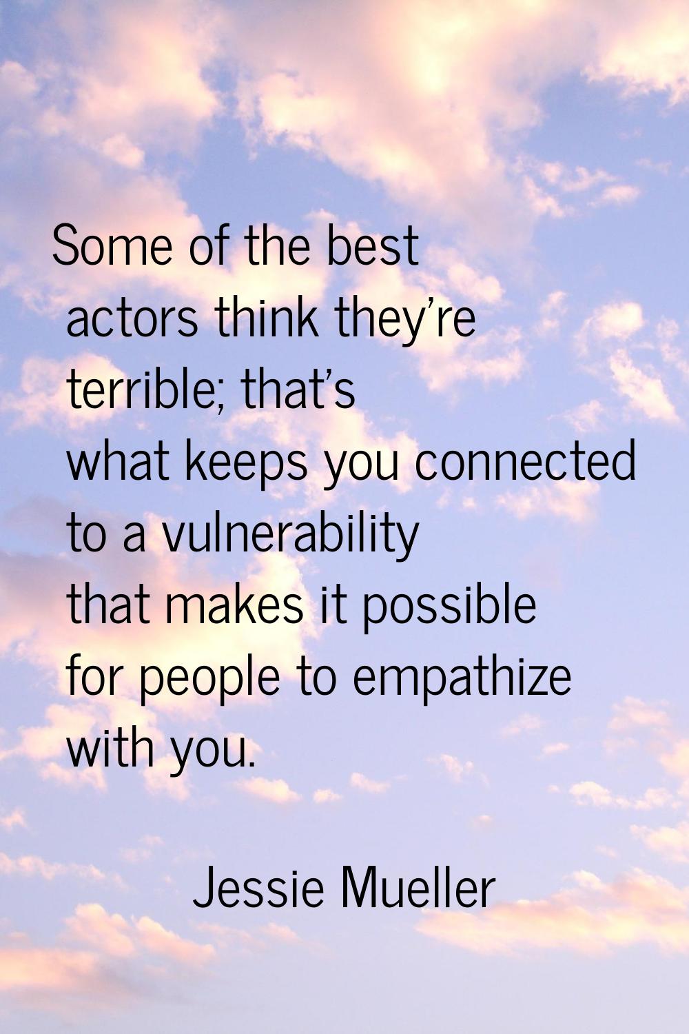 Some of the best actors think they're terrible; that's what keeps you connected to a vulnerability 