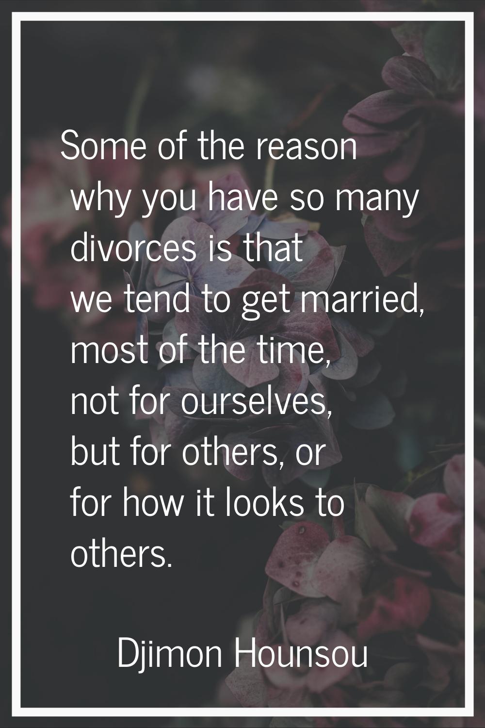 Some of the reason why you have so many divorces is that we tend to get married, most of the time, 