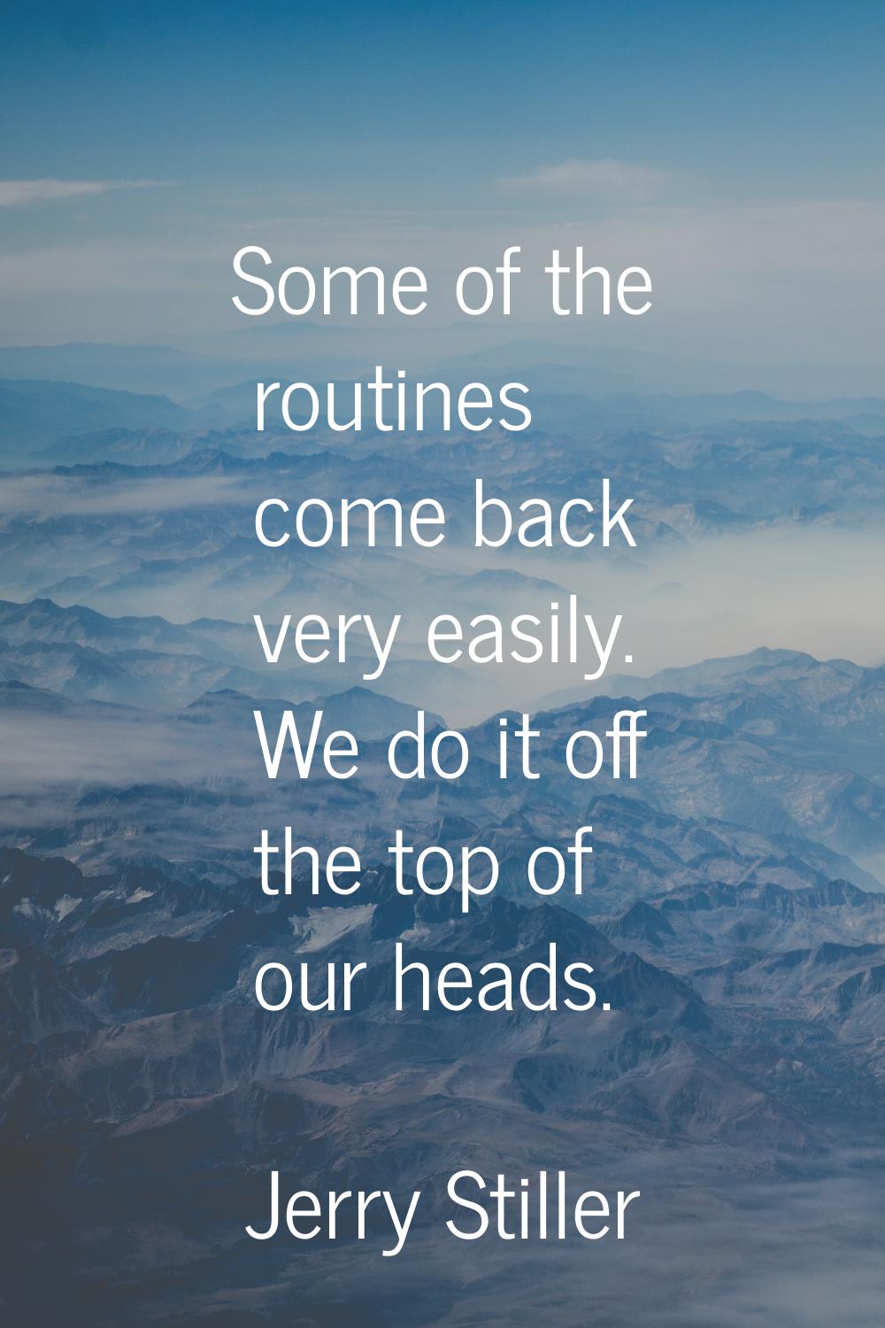 Some of the routines come back very easily. We do it off the top of our heads.