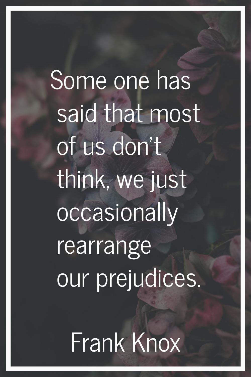 Some one has said that most of us don't think, we just occasionally rearrange our prejudices.