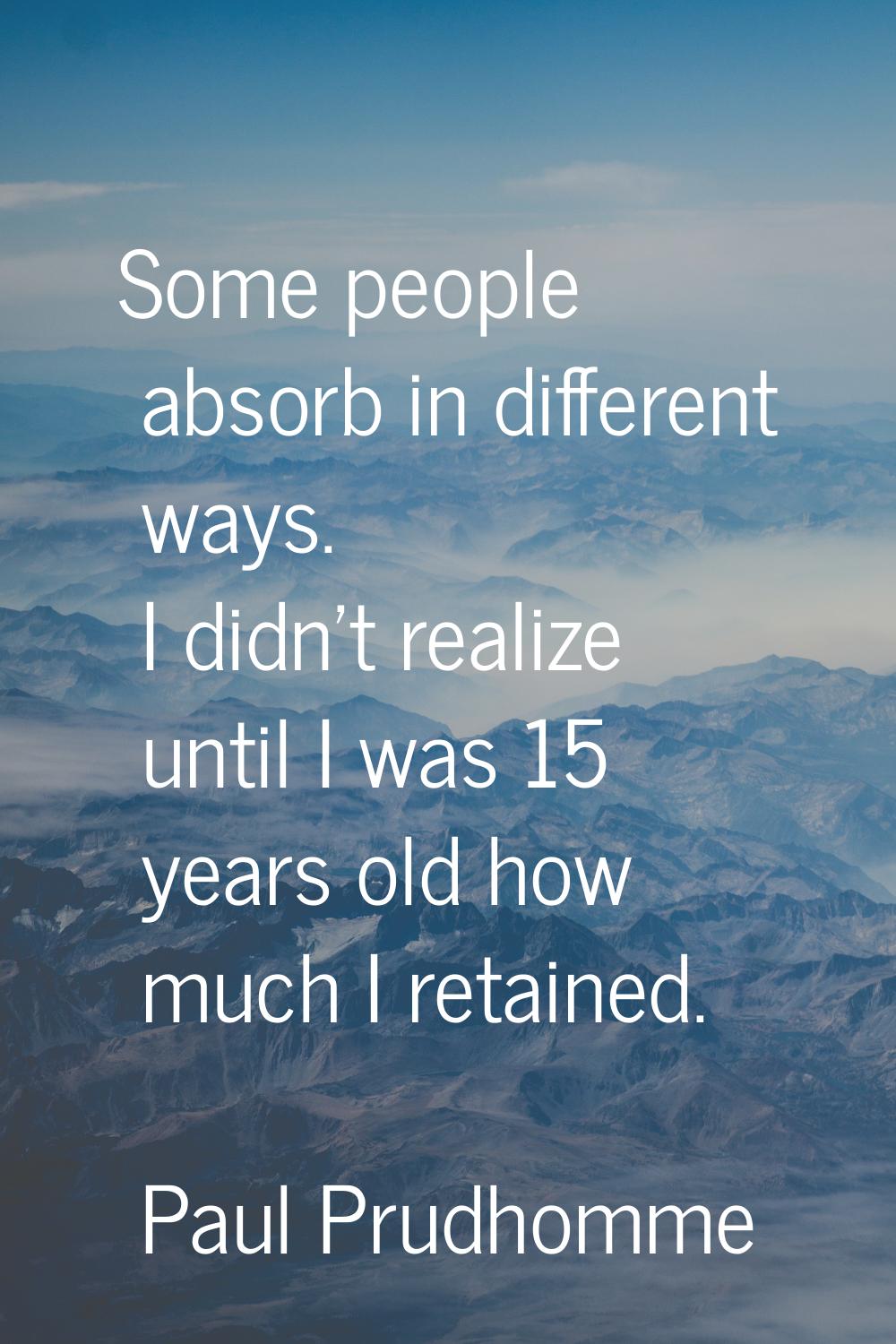 Some people absorb in different ways. I didn't realize until I was 15 years old how much I retained