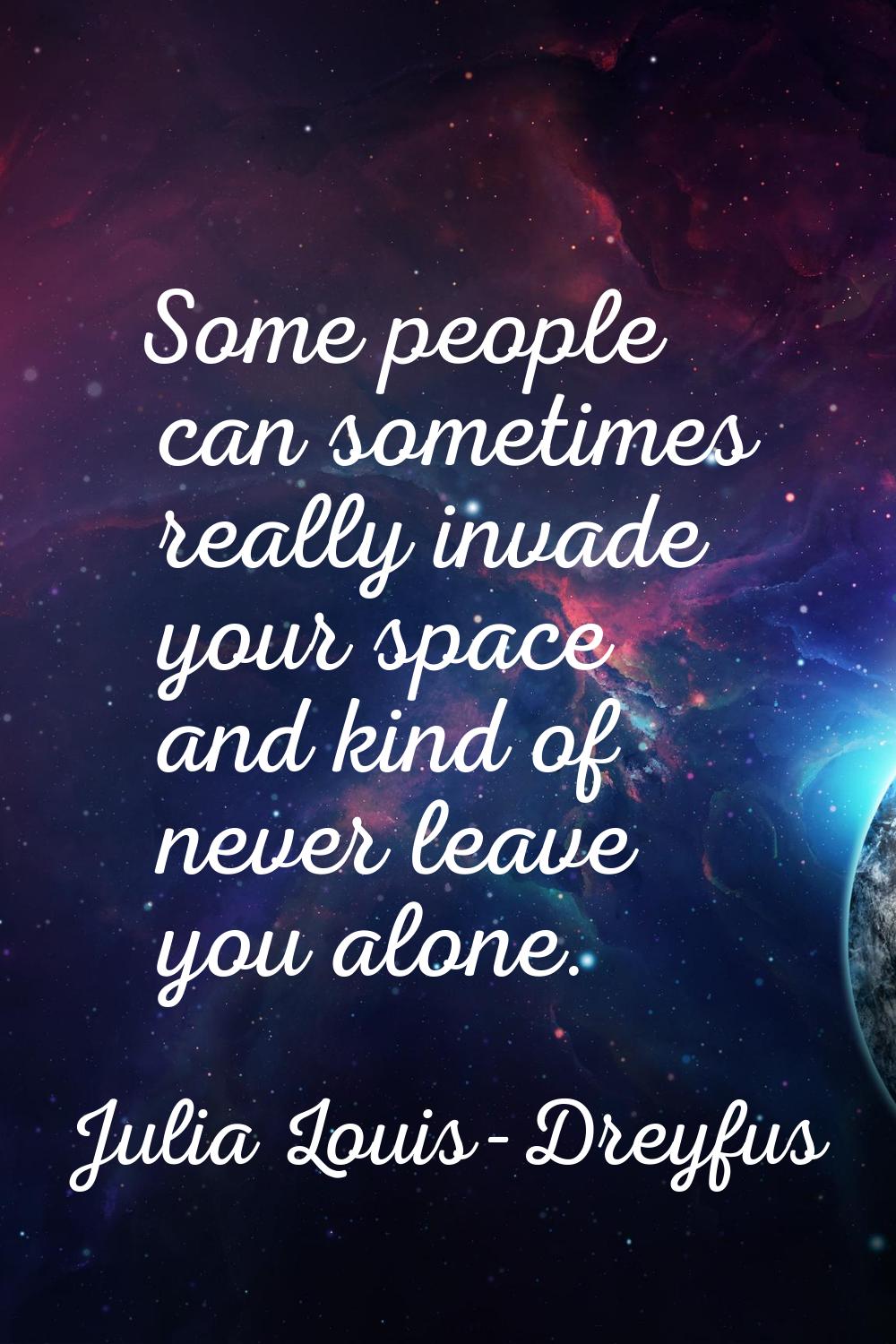 Some people can sometimes really invade your space and kind of never leave you alone.