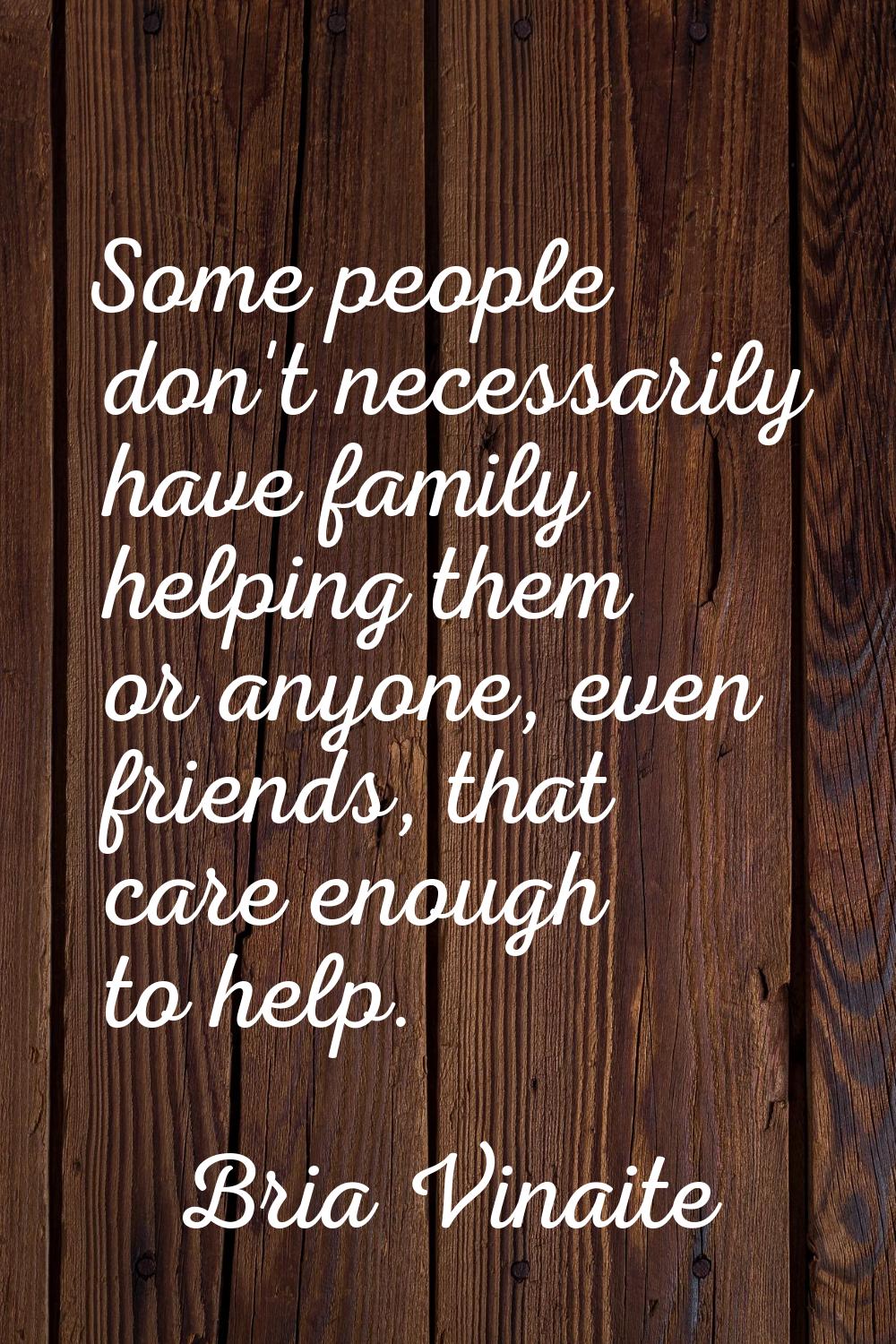 Some people don't necessarily have family helping them or anyone, even friends, that care enough to