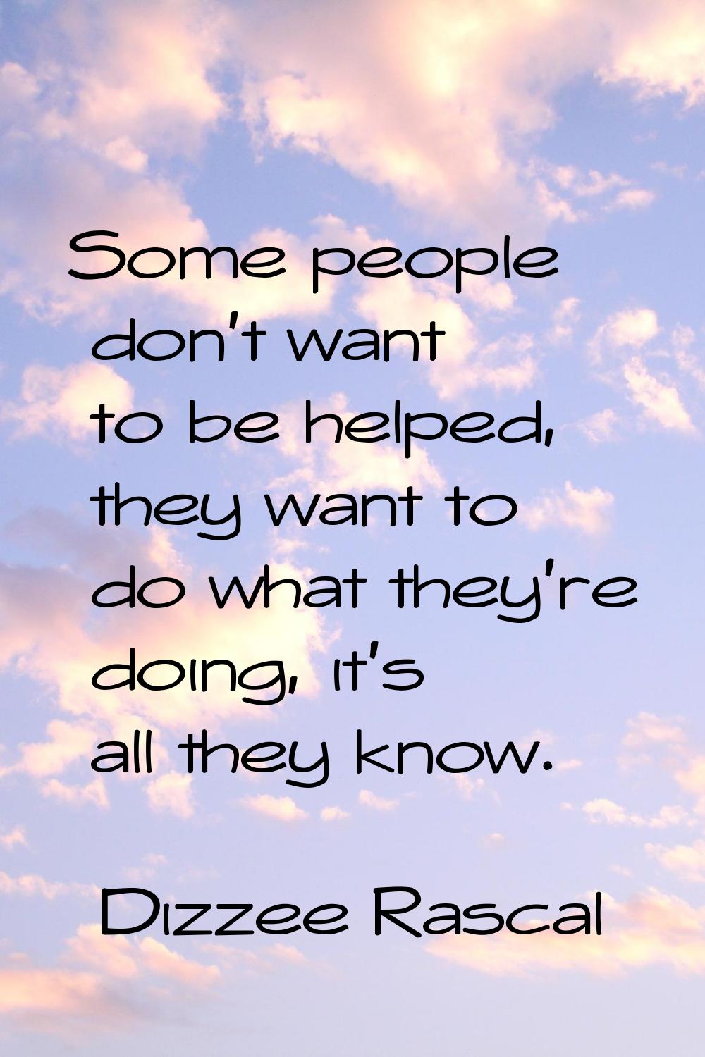 Some people don't want to be helped, they want to do what they're doing, it's all they know.