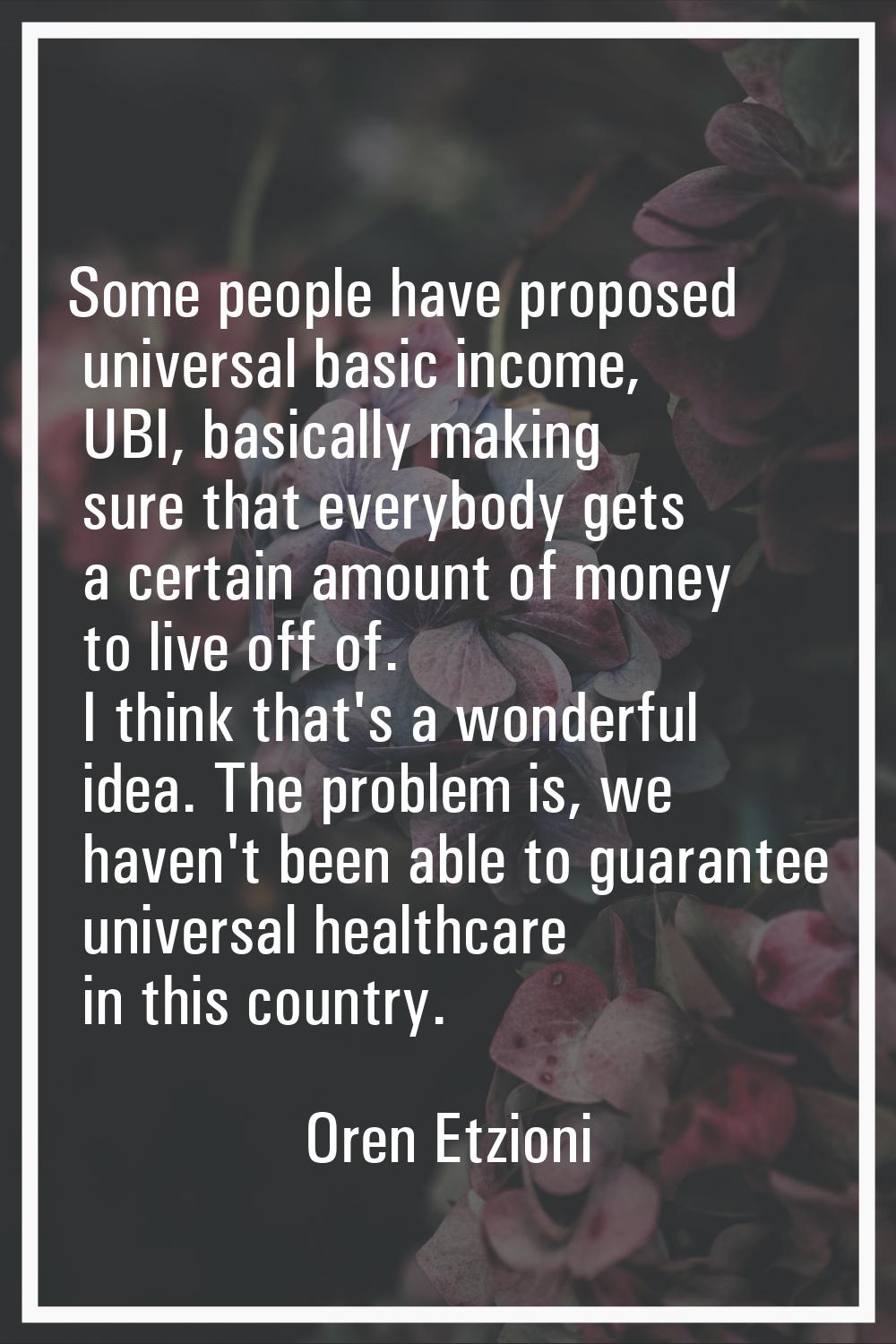 Some people have proposed universal basic income, UBI, basically making sure that everybody gets a 