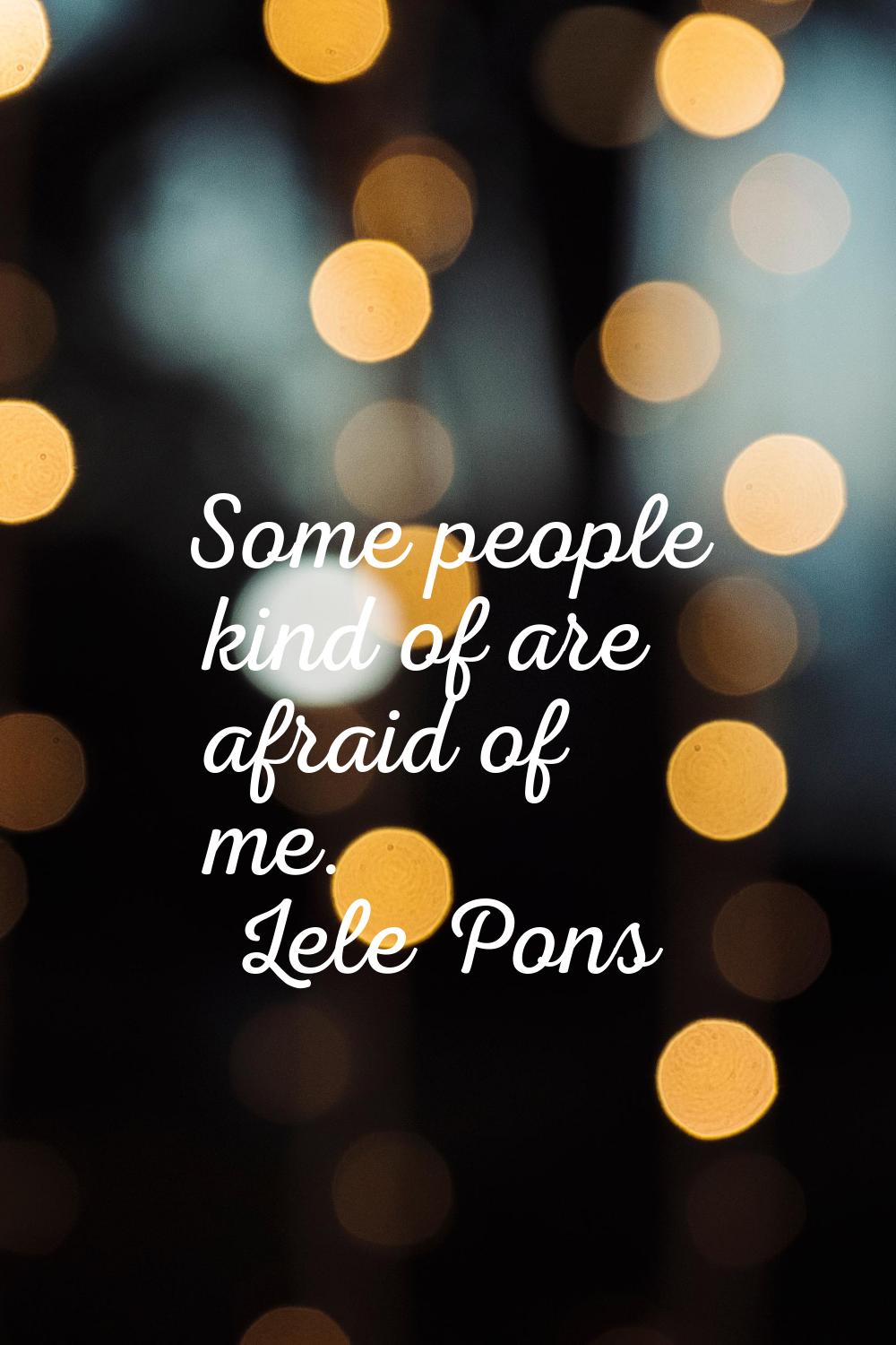 Some people kind of are afraid of me.