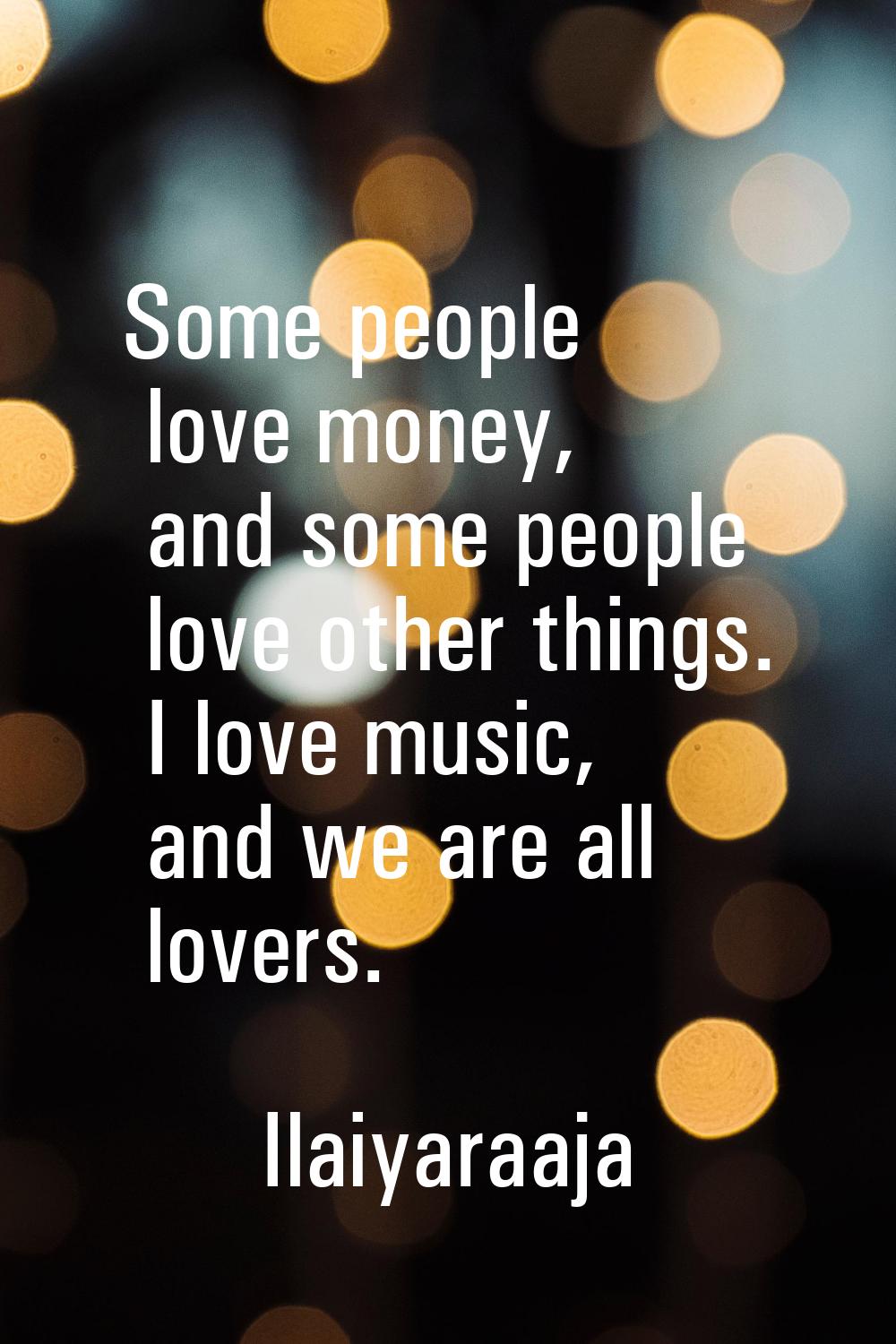 Some people love money, and some people love other things. I love music, and we are all lovers.