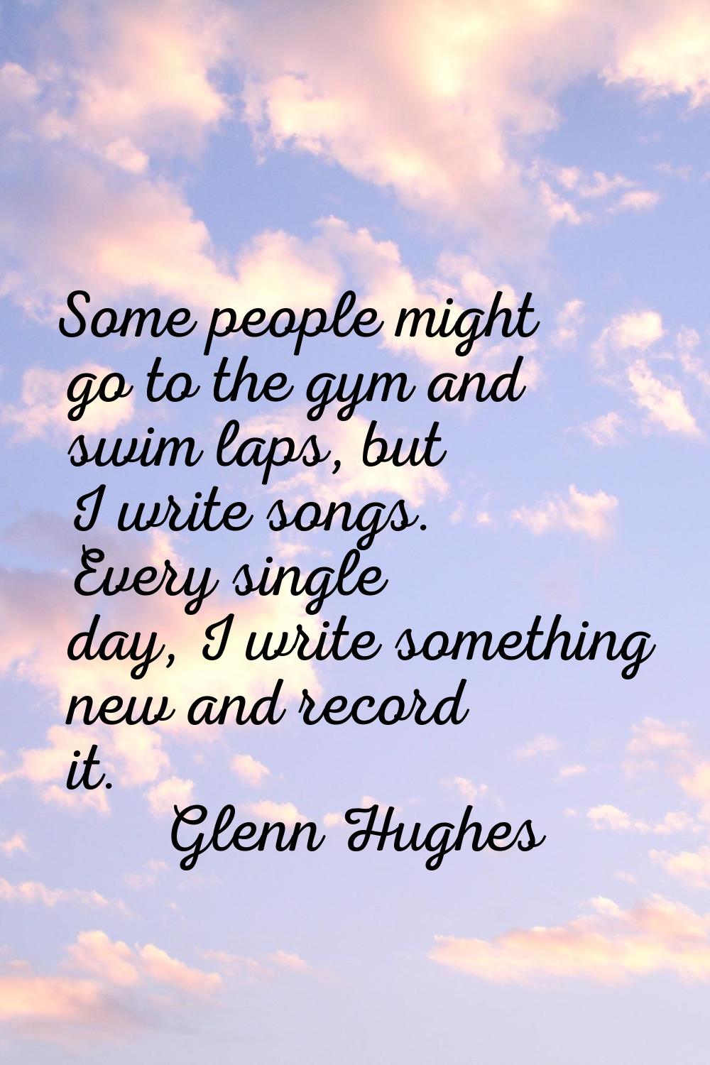Some people might go to the gym and swim laps, but I write songs. Every single day, I write somethi